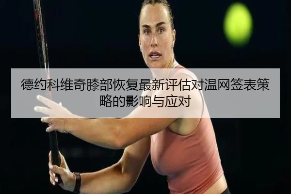 德约科维奇膝部恢复最新评估对温网签表策略的影响与应对